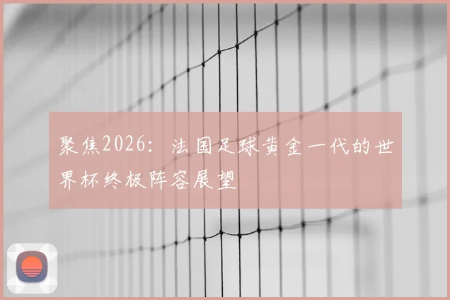 聚焦2026：法国足球黄金一代的世界杯终极阵容展望