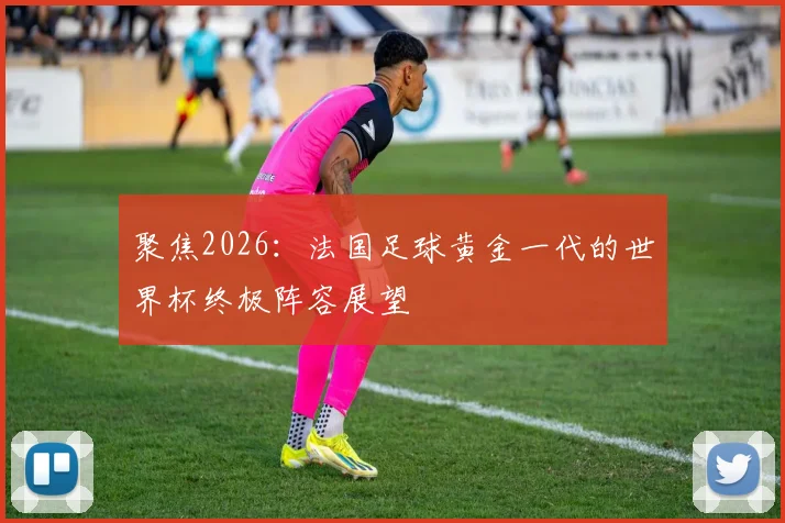 聚焦2026：法国足球黄金一代的世界杯终极阵容展望