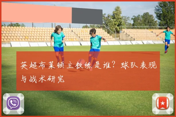 英超布莱顿主教练是谁？球队表现与战术研究